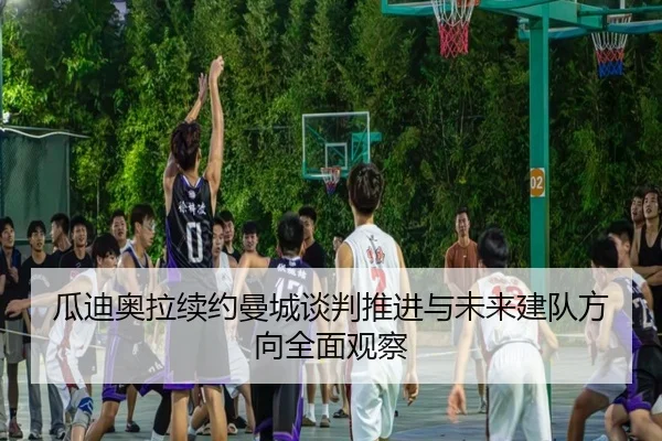 瓜迪奥拉续约曼城谈判推进与未来建队方向全面观察