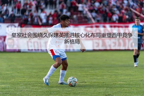 皇家社会围绕久保建英推进核心化布局重塑西甲竞争新格局
