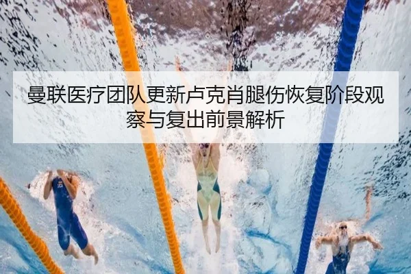 曼联医疗团队更新卢克肖腿伤恢复阶段观察与复出前景解析