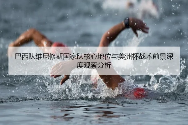 巴西队维尼修斯国家队核心地位与美洲杯战术前景深度观察分析