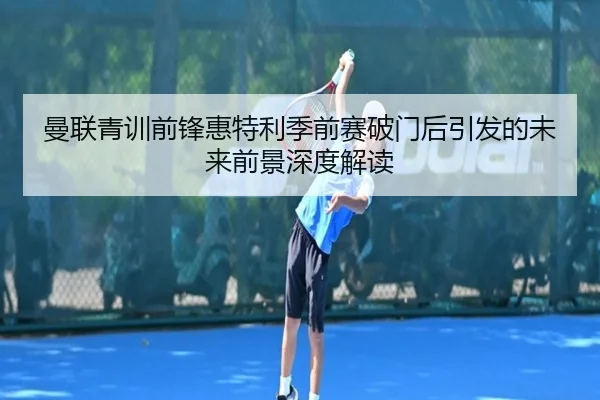 曼联青训前锋惠特利季前赛破门后引发的未来前景深度解读