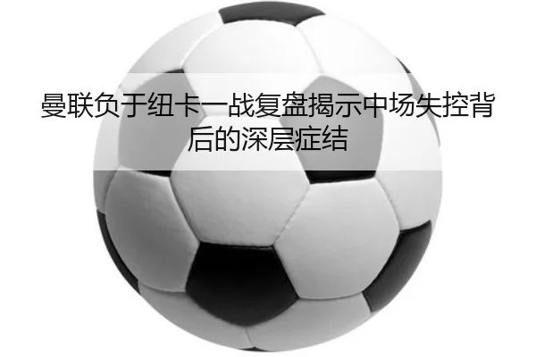 曼联负于纽卡一战复盘揭示中场失控背后的深层症结