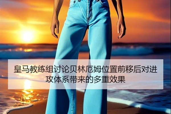 皇马教练组讨论贝林厄姆位置前移后对进攻体系带来的多重效果