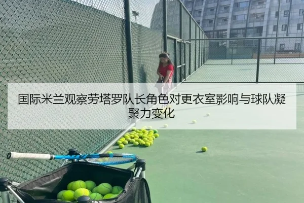 国际米兰观察劳塔罗队长角色对更衣室影响与球队凝聚力变化