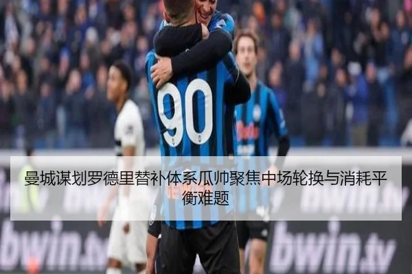 曼城谋划罗德里替补体系瓜帅聚焦中场轮换与消耗平衡难题