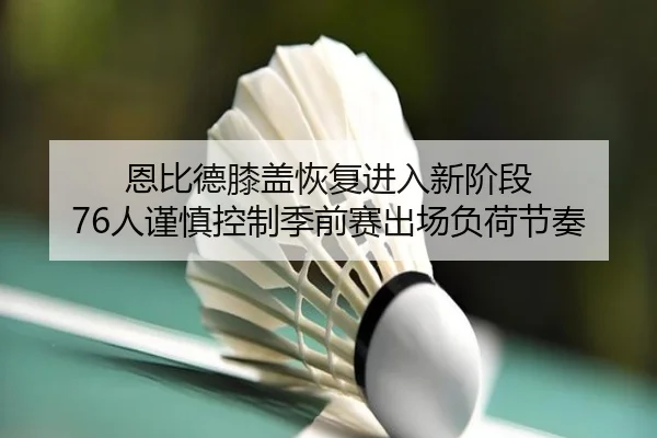 恩比德膝盖恢复进入新阶段 76人谨慎控制季前赛出场负荷节奏