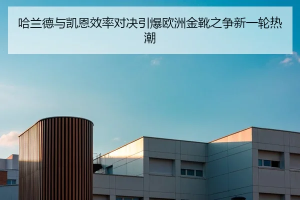 哈兰德与凯恩效率对决引爆欧洲金靴之争新一轮热潮